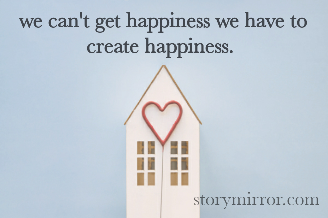 we can't get happiness we have to create happiness. 