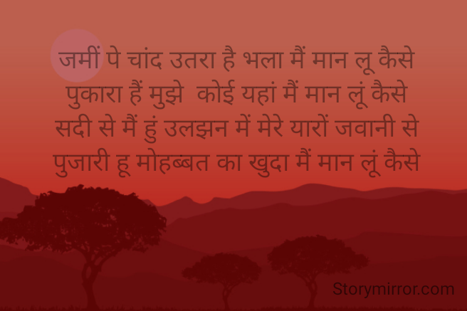 जमीं पे चांद उतरा है भला मैं मान लू कैसे
पुकारा हैं मुझे  कोई यहां मैं मान लूं कैसे
सदी से मैं हुं उलझन में मेरे यारों जवानी से
पुजारी हू मोहब्बत का खुदा मैं मान लूं कैसे


