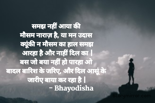 समझ नहीं आया की 
मौसम नाराज़ है, या मन उदास 
क्यूंकी न मौसम का हाल समझ
 आरहा है और नाहीं दिल का |
बस जो बया नहीं हो पारहा ओ 
बादल बारिश के जरिए, और दिल आसूं के 
जारीए बाया कर रहा है |
  	        			- Bhayodisha