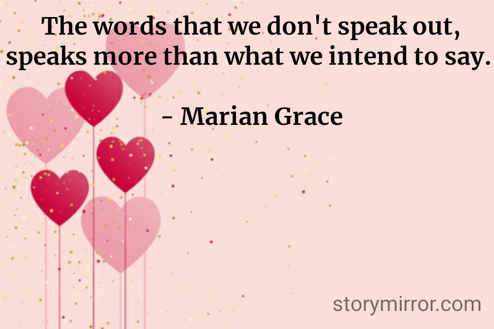 The words that we don't speak out, speaks more than what we intend to say. 

- Marian Grace