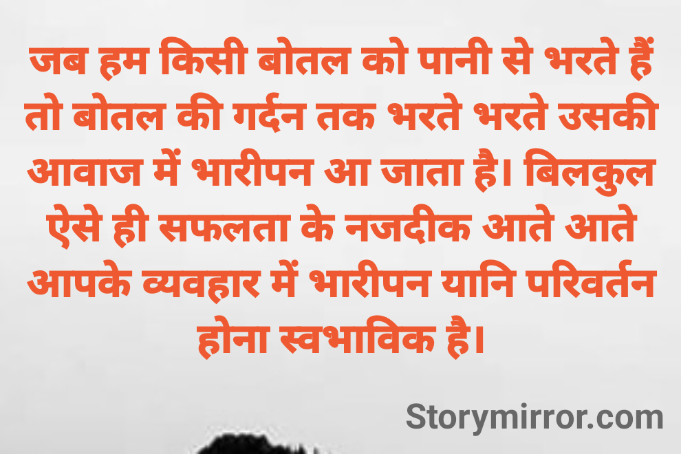 जब हम किसी बोतल को पानी से भरते हैं तो बोतल की गर्दन तक भरते भरते उसकी आवाज में भारीपन आ जाता है। बिलकुल ऐसे ही सफलता के नजदीक आते आते आपके व्यवहार में भारीपन यानि परिवर्तन होना स्वभाविक है।