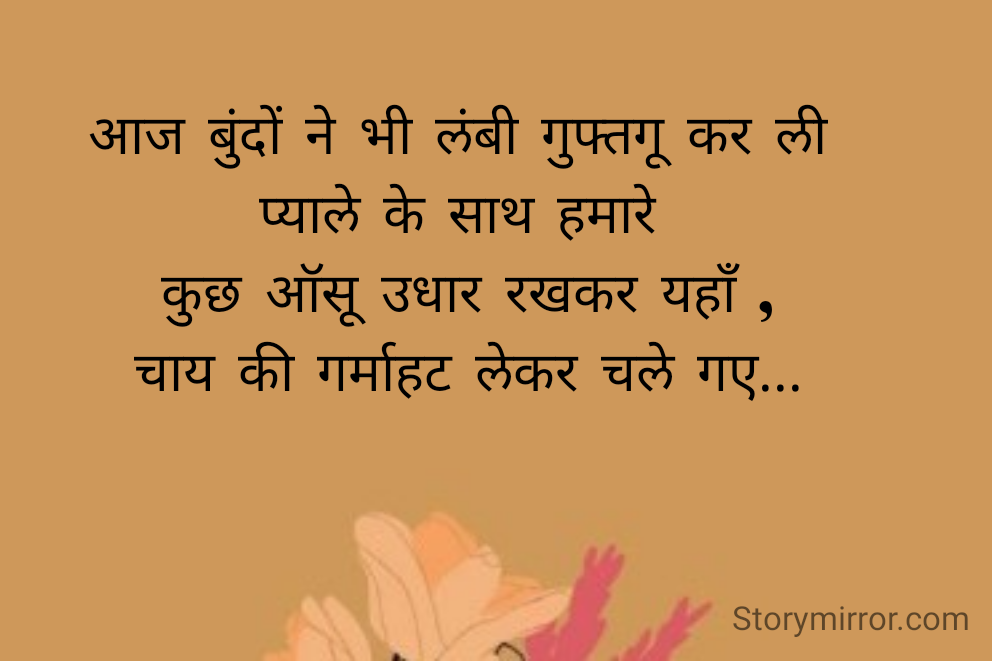 आज बुंदों ने भी लंबी गुफ्तगू कर ली 
प्याले के साथ हमारे 
कुछ ऑसू उधार रखकर यहाँ ,
चाय की गर्माहट लेकर चले गए...
