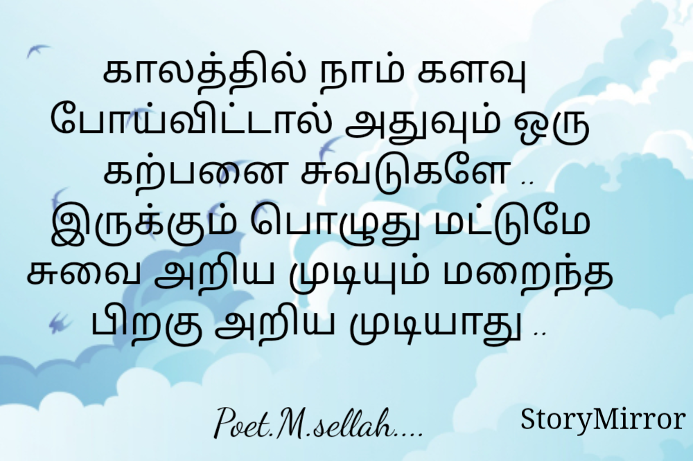 
காலத்தில் நாம் களவு  போய்விட்டால் அதுவும் ஒரு கற்பனை சுவடுகளே ..
இருக்கும் பொழுது மட்டுமே சுவை அறிய முடியும் மறைந்த பிறகு அறிய முடியாது ..

Poet.M.sellah....
