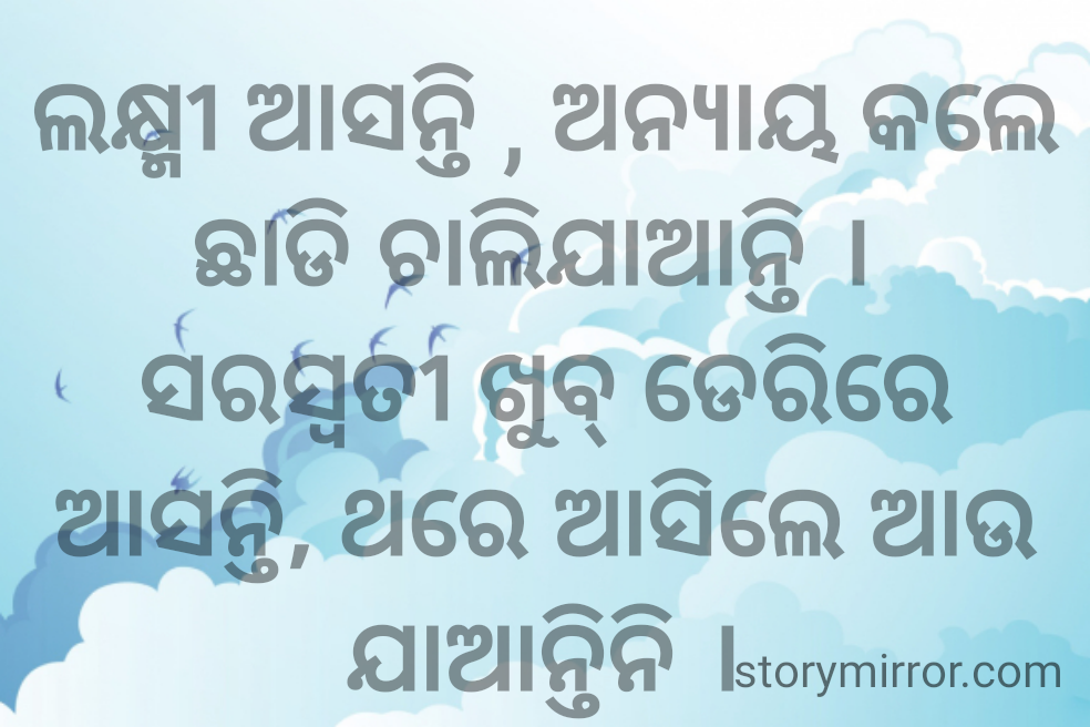 ଲକ୍ଷ୍ମୀ ଆସନ୍ତି , ଅନ୍ୟାୟ କଲେ ଛାଡି ଚାଲିଯାଆନ୍ତି । 
ସରସ୍ଵତୀ ଖୁବ୍ ଡେରିରେ ଆସନ୍ତି, ଥରେ ଆସିଲେ ଆଉ ଯାଆନ୍ତିନି ।
