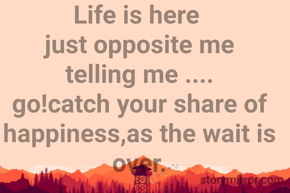 Life is here 
just opposite me
telling me ....
go!catch your share of happiness,as the wait is over.