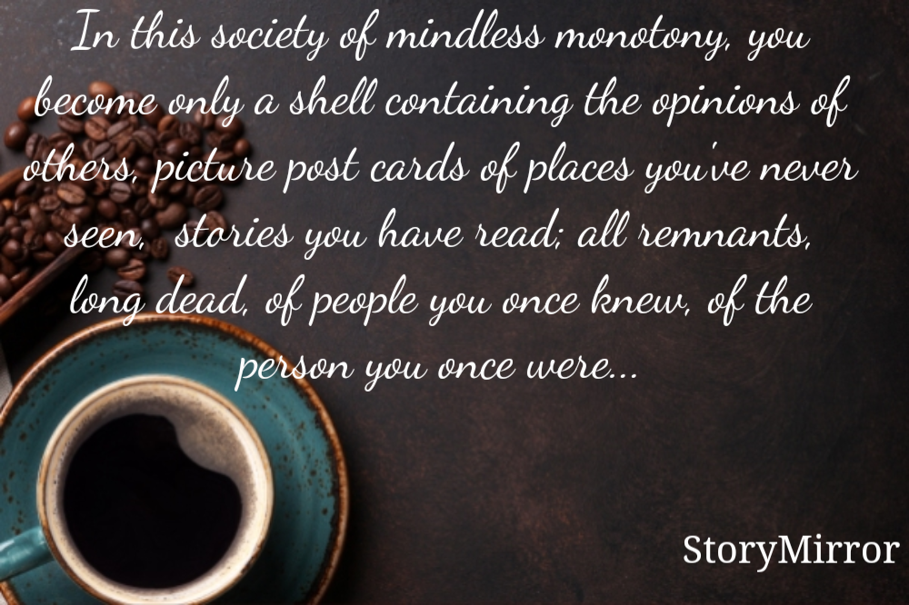 In this society of mindless monotony, you become only a shell containing the opinions of others, picture post cards of places you've never seen,  stories you have read; all remnants, long dead, of people you once knew, of the person you once were...