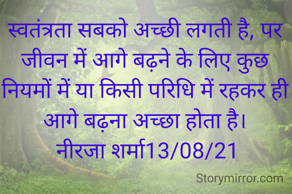 स्वतंत्रता सबको अच्छी लगती है, पर जीवन में आगे बढ़ने के लिए कुछ नियमों में या किसी परिधि में रहकर ही आगे बढ़ना अच्छा होता है।
 नीरजा शर्मा13/08/21