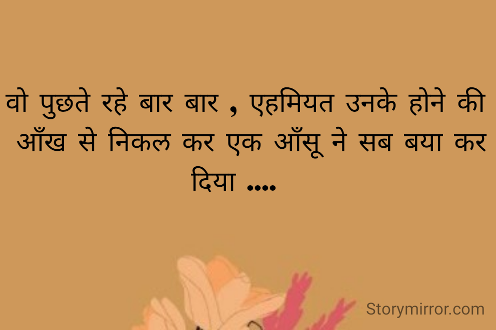 वो पुछते रहे बार बार , एहमियत उनके होने की 
ऑंख से निकल कर एक ऑंसू ने सब बया कर दिया ....   