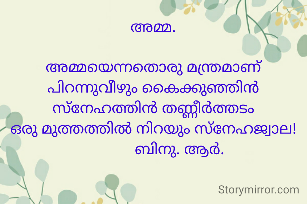 അമ്മ.

അമ്മയെന്നതൊരു മന്ത്രമാണ്
പിറന്നുവീഴും കൈക്കുഞ്ഞിൻ
സ്നേഹത്തിൻ തണ്ണീർത്തടം
ഒരു മുത്തത്തിൽ നിറയും സ്നേഹജ്വാല!
             ബിനു. ആർ.