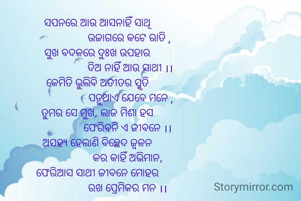 ସପନରେ ଆଉ ଆସନାହିଁ ସାଥି
                       ଉଜାଗରେ କଟେ ରାତି ,
ସୁଖ ବଦଳରେ ଦୁଃଖ ଉପହାର
                        ଦିଅ ନାହିଁ ଆଉ ସାଥୀ ।।
କେମିତି ଭୁଲିବି ଅତୀତର ସ୍ମୃତି
                        ପଡ଼ୁଥାଏ ଯେବେ ମନେ ,
ତୁମର ସେ ମୁଖ, ଲାଜ ମିଶା ହସ
                      ଫେରିବନି ଏ ଜୀବନେ ।।
ଅସହ୍ୟ ହେଲାଣି ବିଚ୍ଛେଦ ଜ୍ବଳନ
                      କର କାହିଁ ଅଭିମାନ,
ଫେରିଆସ ସାଥୀ ଜୀବନେ ମୋହର
                      ରଖ ପ୍ରେମିକର ମନ ।।