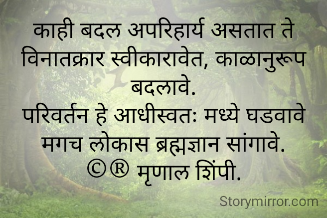 काही बदल अपरिहार्य असतात ते विनातक्रार स्वीकारावेत, काळानुरूप बदलावे.
परिवर्तन हे आधीस्वतः मध्ये घडवावे मगच लोकास ब्रह्मज्ञान सांगावे.
©® मृणाल शिंपी.