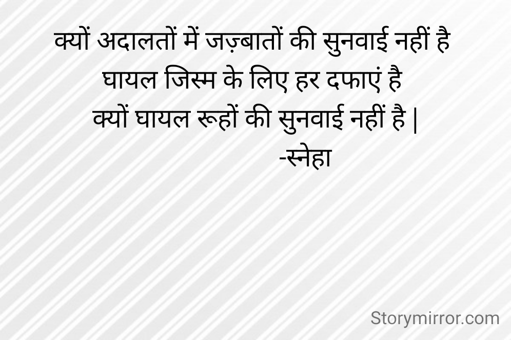 क्यों अदालतों में जज़्बातों की सुनवाई नहीं है 
घायल जिस्म के लिए हर दफाएं है 
क्यों घायल रूहों की सुनवाई नहीं है |
                -स्नेहा 