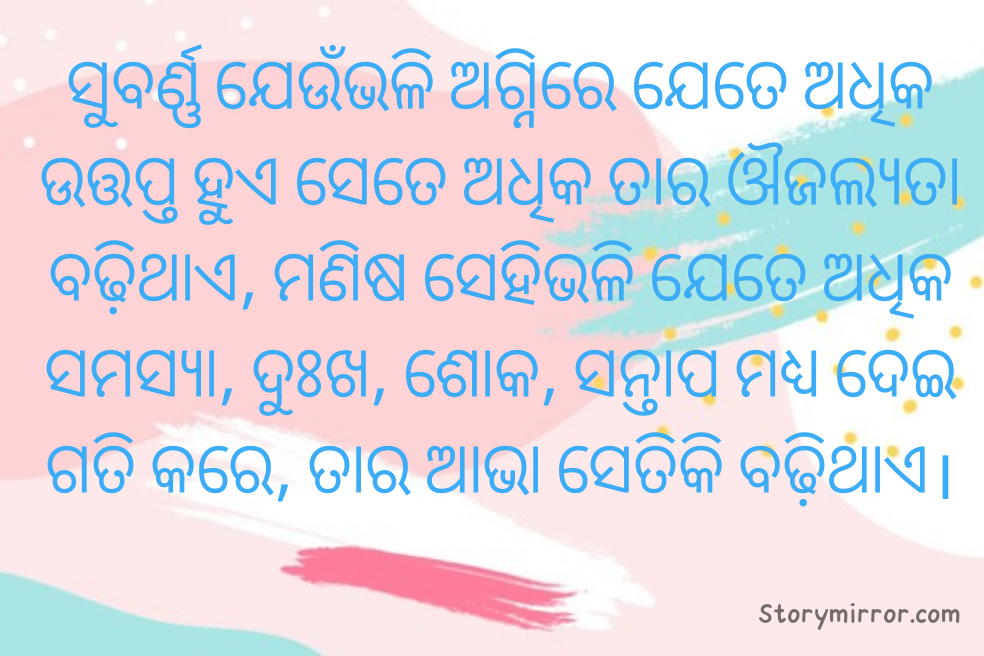 ସୁବର୍ଣ୍ଣ ଯେଉଁଭଳି ଅଗ୍ନିରେ ଯେତେ ଅଧିକ ଉତ୍ତପ୍ତ ହୁଏ ସେତେ ଅଧିକ ତାର ଔଜଲ୍ୟତା ବଢ଼ିଥାଏ, ମଣିଷ ସେହିଭଳି ଯେତେ ଅଧିକ ସମସ୍ୟା, ଦୁଃଖ, ଶୋକ, ସନ୍ତାପ ମଧ୍ୟ ଦେଇ ଗତି କରେ, ତାର ଆଭା ସେତିକି ବଢ଼ିଥାଏ।