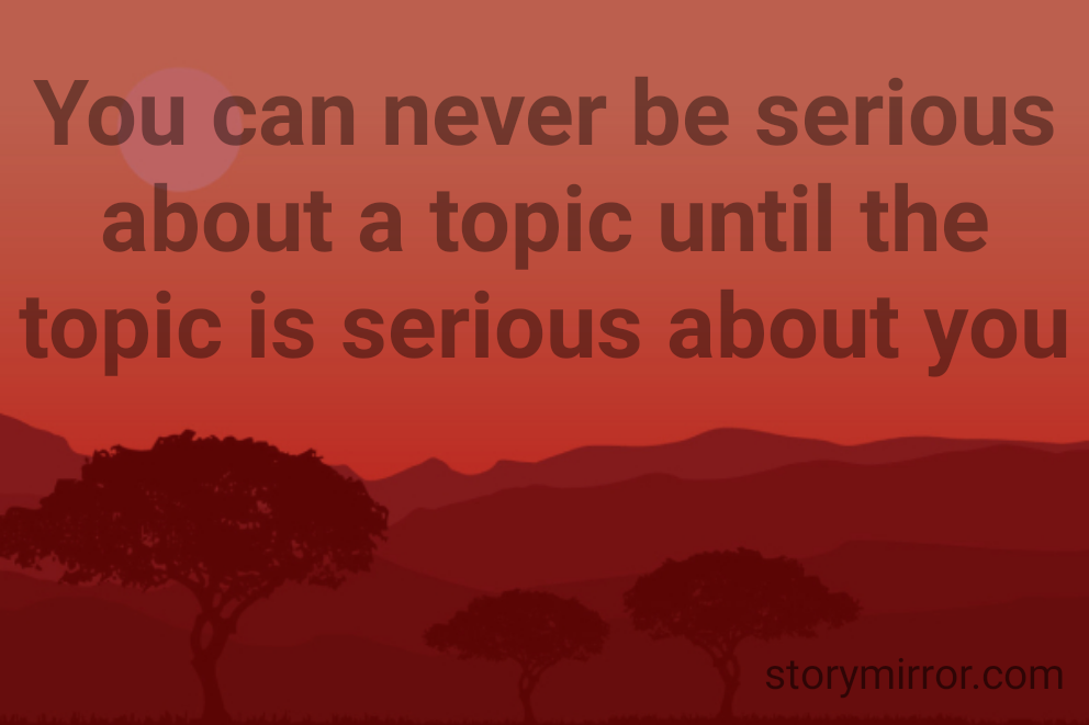 You can never be serious about a topic until the topic is serious about you