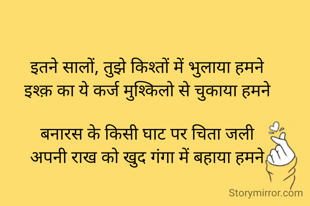 
इतने सालों, तुझे किश्तों में भुलाया हमने
इश्क़ का ये कर्ज मुश्किलो से चुकाया हमने

बनारस के किसी घाट पर चिता जली
अपनी राख को खुद गंगा में बहाया हमने

