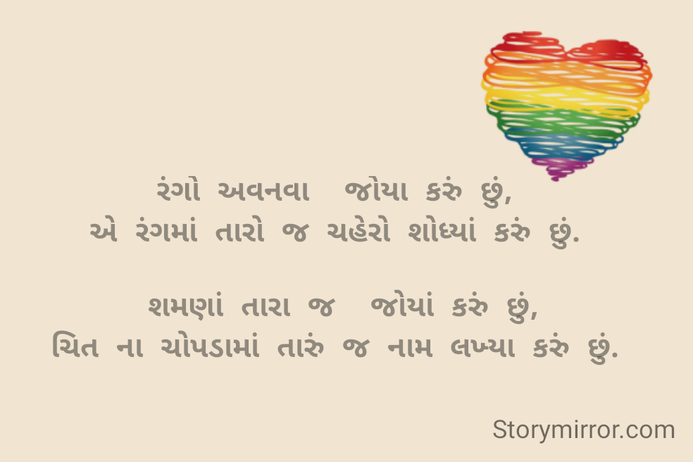 રંગો અવનવા  જોયા કરું છું,
એ રંગમાં તારો જ ચહેરો શોધ્યાં કરું છું.

 શમણાં તારા જ  જોયાં કરું છું,
ચિત ના ચોપડામાં તારું જ નામ લખ્યા કરું છું.