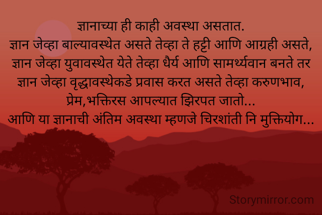 ज्ञानाच्या ही काही अवस्था असतात.
ज्ञान जेव्हा बाल्यावस्थेत असते तेव्हा ते हट्टी आणि आग्रही असते,
ज्ञान जेव्हा युवावस्थेत येते तेव्हा धैर्य आणि सामर्थ्यवान बनते तर ज्ञान जेव्हा वृद्धावस्थेकडे प्रवास करत असते तेव्हा करुणभाव, प्रेम,भक्तिरस आपल्यात झिरपत जातो...
आणि या ज्ञानाची अंतिम अवस्था म्हणजे चिरशांती नि मुक्तियोग...