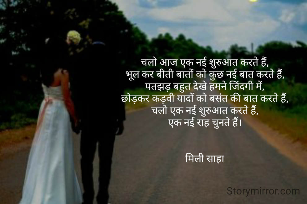 चलो आज एक नई शुरुआत करते हैं,
भूल कर बीती बातों को कुछ नई बात करते हैं,
पतझड़ बहुत देखे हमने जिंदगी में,
छोड़कर कड़वी यादों को बसंत की बात करते हैं,
चलो एक नई शुरुआत करते हैं,
एक नई राह चुनते हैं।


मिली साहा