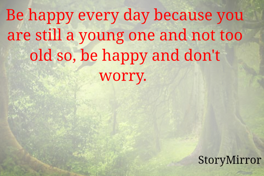 Be happy every day because you are still a young one and not too old so, be happy and don't worry. 