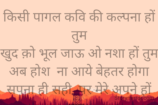 किसी पागल कवि की कल्पना हों तुम
खुद क़ो भूल जाऊ ओ नशा हों तुम
अब होश  ना आये बेहतर होगा
सपना ही सही  पर मेरे अपने हों तुम।