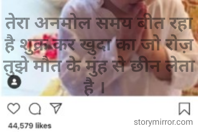 तेरा अनमोल समय बीत रहा है शुक्र कर खुदा का जो रोज़ तुझे मौत के मुंह से छीन लेता है ।  