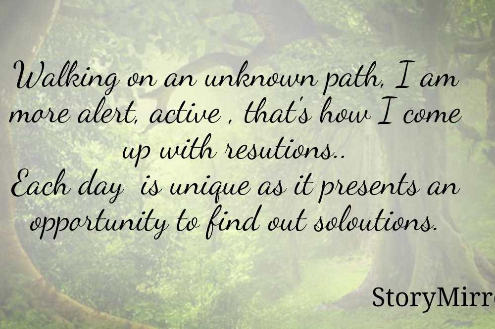 Walking on an unknown path, I am more alert, active , that's how I come up with resutions..
Each day  is unique as it presents an opportunity to find out soloutions.
