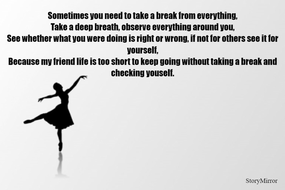 Sometimes you need to take a break from everything,
Take a deep breath, observe everything around you,
See whether what you were doing is right or wrong, if not for others see it for yourself,
Because my friend life is too short to keep going without taking a break and checking youself.