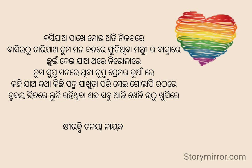 ବସିଯାଅ ପାଖେ ମୋର ଅତି ନିକଟରେ
ବାସିଉଠୁ ଚାରିପାଖ ତୁମ ମନ ବନରେ ଫୁଟିଥିବା ମଲ୍ଲୀ ର ବାସ୍ନାରେ
ଛୁଇଁ ଦେଇ ଯାଅ ଥରେ ନିରୋଳାରେ
ତୁମ ସୁପ୍ତ ମନରେ ଥିବା ଗୁପ୍ତ ପ୍ରେମର ଛୁଆଁ ରେ
କହି ଯାଅ କଥା କିଛି ପଦ୍ମ ପାଖୁଡ଼ା ପରି ସେଇ ଗୋଲାପି ଉଠରେ
ହୃଦୟ ଭିତରେ ଲୁଚି ରହିଥିବା ଶବ୍ଦ ସବୁ ଆଜି ଖେଳି ଉଠୁ ଖୁସିରେ


କ୍ଷୀରବ୍ଧି ତନୟା ନାୟକ 