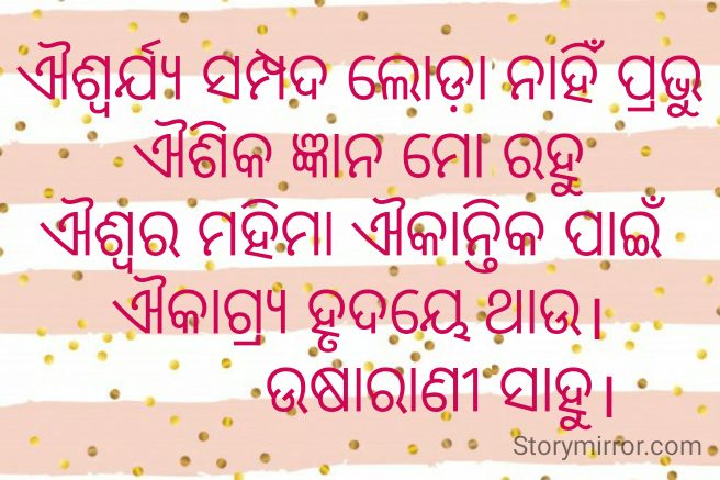 ଐଶ୍ୱର୍ଯ୍ୟ ସମ୍ପଦ ଲୋଡ଼ା ନାହିଁ ପ୍ରଭୁ
ଐଶିକ ଜ୍ଞାନ ମୋ ରହୁ
ଐଶ୍ୱର ମହିମା ଐକାନ୍ତିକ ପାଇଁ 
ଐକାଗ୍ର୍ୟ ହୃଦୟେ ଥାଉ।
          ଉଷାରାଣୀ ସାହୁ।
