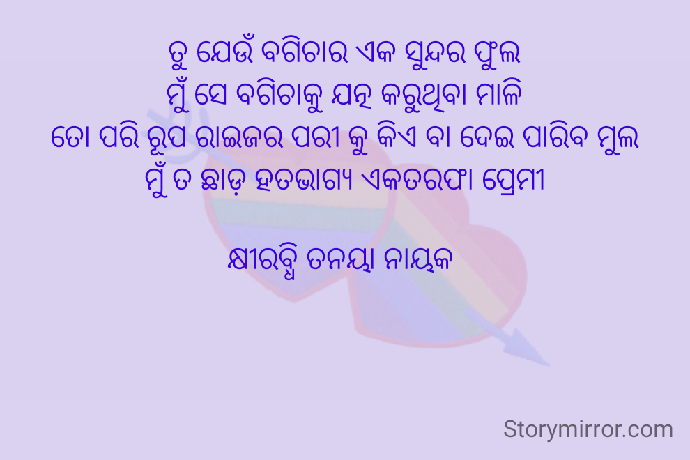 ତୁ ଯେଉଁ ବଗିଚାର ଏକ ସୁନ୍ଦର ଫୁଲ
ମୁଁ ସେ ବଗିଚାକୁ ଯତ୍ନ କରୁଥିବା ମାଳି
ତୋ ପରି ରୂପ ରାଇଜର ପରୀ କୁ କିଏ ବା ଦେଇ ପାରିବ ମୁଲ
ମୁଁ ତ ଛାଡ଼ ହତଭାଗ୍ୟ ଏକତରଫା ପ୍ରେମୀ

କ୍ଷୀରବ୍ଧି ତନୟା ନାୟକ 