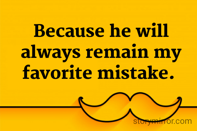 Because he will always remain my favorite mistake. 