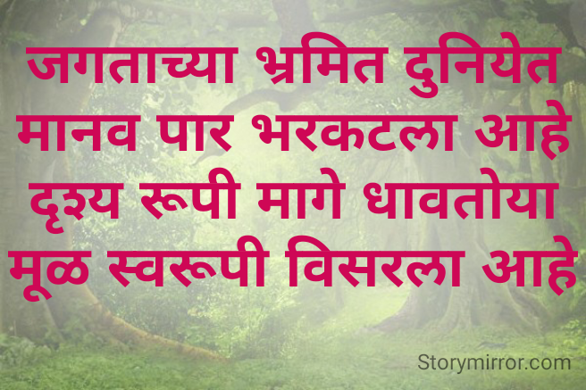 जगताच्या भ्रमित दुनियेत
मानव पार भरकटला आहे
दृश्य रूपी मागे धावतोया
मूळ स्वरूपी विसरला आहे
