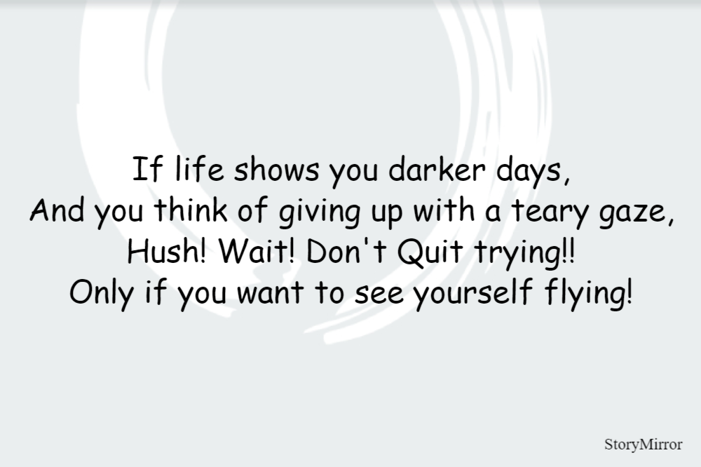 If life shows you darker days,
And you think of giving up with a teary gaze,
Hush! Wait! Don't Quit trying!!
Only if you want to see yourself flying!