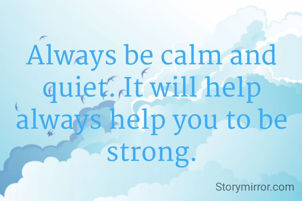 Always be calm and quiet. It will help always help you to be strong.