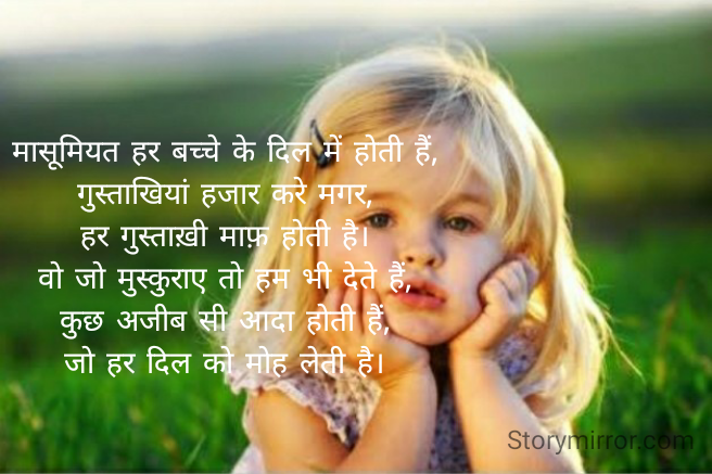 मासूमियत हर बच्चे के दिल में होती हैं,
गुस्ताखियां हजार करे मगर,
हर गुस्ताख़ी माफ़ होती है।
वो जो मुस्कुराए तो हम भी देते हैं,
कुछ अजीब सी आदा होती हैं,
जो हर दिल को मोह लेती है।