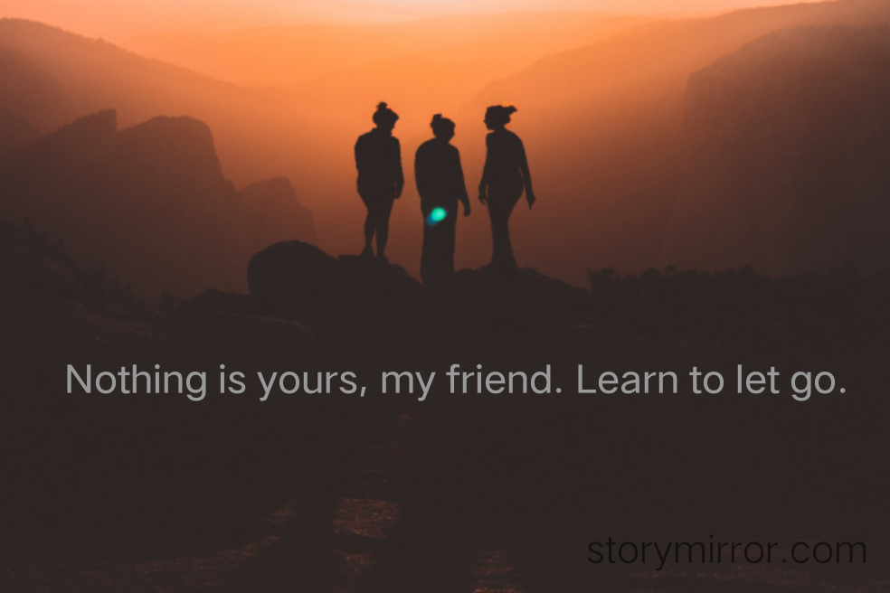 Nothing is yours, my friend. Learn to let go.