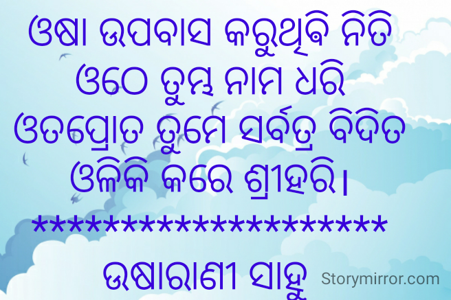 ଓଷା ଉପବାସ କରୁଥିଵି ନିତି
ଓଠେ ତୁମ୍ଭ ନାମ ଧରି
ଓତପ୍ରୋତ ତୁମେ ସର୍ବତ୍ର ବିଦିତ
ଓଳିକି କରେ ଶ୍ରୀହରି।
********************
ଉଷାରାଣୀ ସାହୁ 