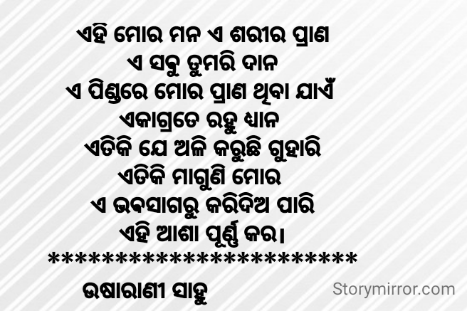 ଏହି ମୋର ମନ ଏ ଶରୀର ପ୍ରାଣ
ଏ ସଵୁ ତୁମରି ଦାନ
ଏ ପିଣ୍ଡରେ ମୋର ପ୍ରାଣ ଥିବା ଯାଏଁ 
ଏକାଗ୍ରତେ ରହୁ ଧ୍ୟାନ 
ଏତିକି ଯେ ଅଳି କରୁଛି ଗୁହାରି
ଏତିକି ମାଗୁଣି ମୋର 
ଏ ଭଵସାଗରୁ କରିଦିଅ ପାରି
ଏହି ଆଶା ପୂର୍ଣ୍ଣ କର।
***********************
ଉଷାରାଣୀ ସାହୁ                  