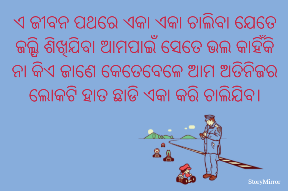 ଏ ଜୀବନ ପଥରେ ଏକା ଏକା ଚାଲିବା ଯେତେ ଜଲ୍ଦି ଶିଖିଯିବା ଆମପାଇଁ ସେତେ ଭଲ କାହିଁକି ନା କିଏ ଜାଣେ କେତେବେଳେ ଆମ ଅତିନିଜର ଲୋକଟି ହାତ ଛାଡି ଏକା କରି ଚାଲିଯିବ।