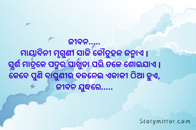 ଜୀବନ.....
ମାୟାବିନୀ ମୃଗୁଣୀ ସାଜି କୌତୁହଳ ଜନ୍ମାଏ l
ସ୍ପର୍ଶ ମାତ୍ରକେ ପଦ୍ମର ପାଖୁଡା ପରି ତଳେ ଶୋଇଯାଏ l
କେବେ ପୁଣି ବାଘୁଣୀର ବଳନେଇ ଏକାକୀ ଠିଆ ହୁଏ,
ଜୀବନ ଯୁଦ୍ଧରେ.....