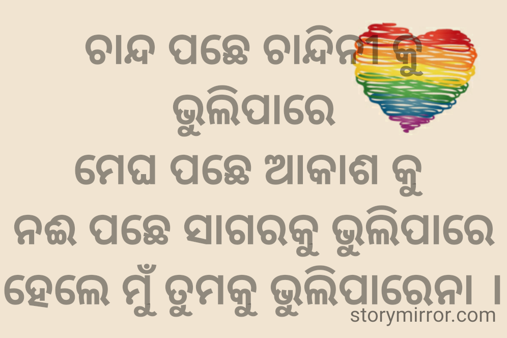 ଚାନ୍ଦ ପଛେ ଚାନ୍ଦିନୀ କୁ ଭୁଲିପାରେ
ମେଘ ପଛେ ଆକାଶ କୁ 
ନଈ ପଛେ ସାଗରକୁ ଭୁଲିପାରେ
ହେଲେ ମୁଁ ତୁମକୁ ଭୁଲିପାରେନା ।