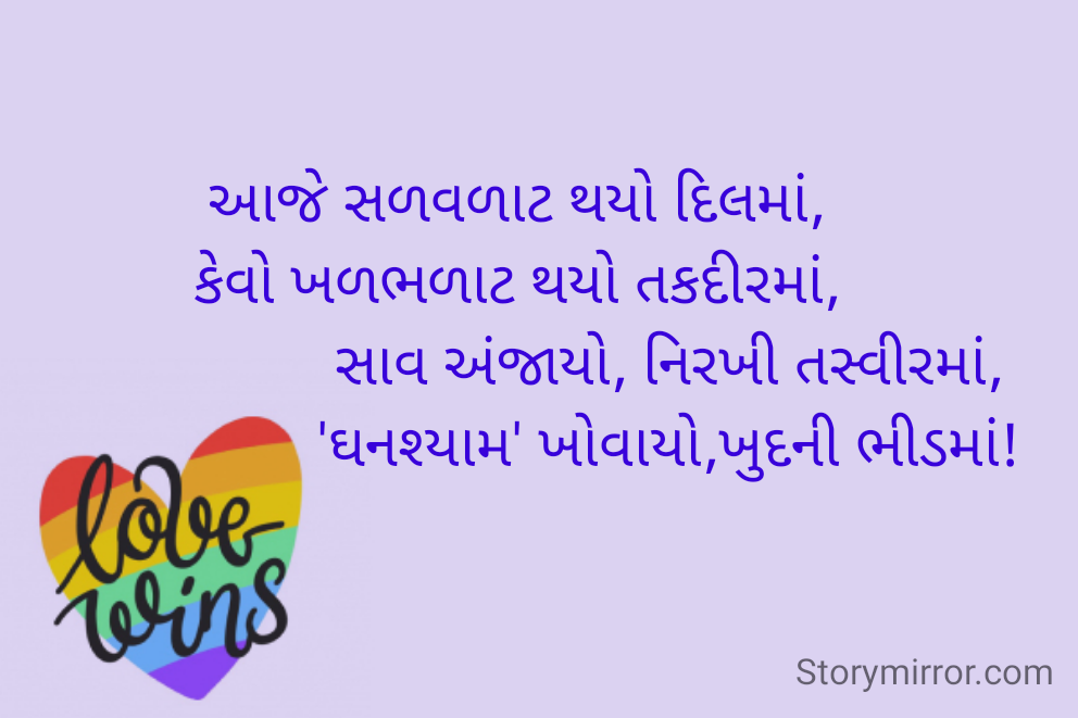 આજે સળવળાટ થયો દિલમાં,
કેવો ખળભળાટ થયો તકદીરમાં,
                    સાવ અંજાયો, નિરખી તસ્વીરમાં,
                    'ઘનશ્યામ' ખોવાયો,ખુદની ભીડમાં!
