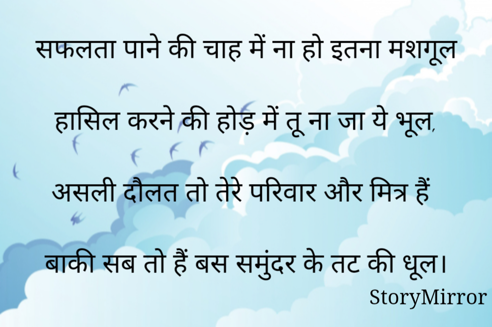 सफलता पाने की चाह में ना हो इतना मशगूल

हासिल करने की होड़ में तू ना जा ये भूल,

असली दौलत तो तेरे परिवार और मित्र हैं

बाकी सब तो हैं बस समुंदर के तट की धूल।