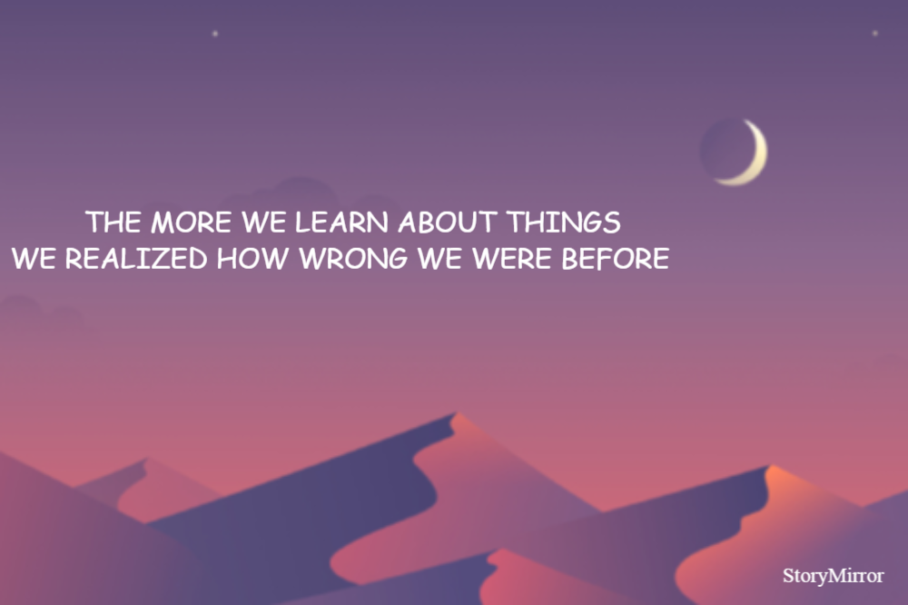     THE MORE WE LEARN ABOUT THINGS 
WE REALIZED HOW WRONG WE WERE BEFORE