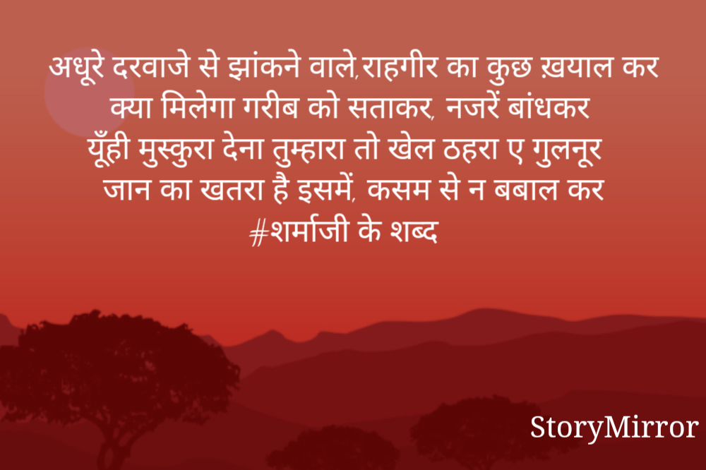 अधूरे दरवाजे से झांकने वाले,राहगीर का कुछ ख़याल कर
क्या मिलेगा गरीब को सताकर, नजरें बांधकर
यूँही मुस्कुरा देना तुम्हारा तो खेल ठहरा ए गुलनूर
जान का खतरा है इसमें, कसम से न बबाल कर
#शर्माजी के शब्द