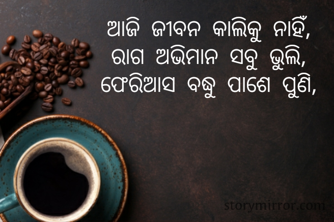 ଆଜି ଜୀବନ କାଲିକୁ ନାହିଁ,
ରାଗ ଅଭିମାନ ସବୁ ଭୁଲି,
ଫେରିଆସ ବଦ୍ଧୁ ପାଶେ ପୁଣି,

