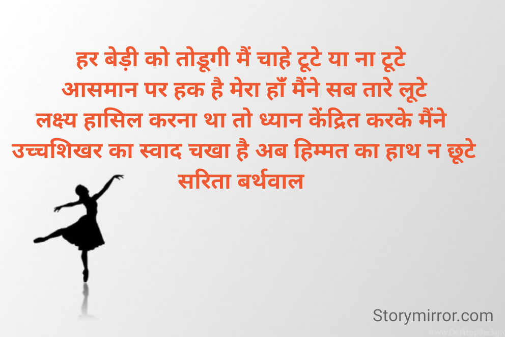 हर बेड़ी को तोडूगी मैं चाहे टूटे या ना टूटे 
आसमान पर हक है मेरा हांँ मैंने सब तारे लूटे
लक्ष्य हासिल करना था तो ध्यान केंद्रित करके मैंने 
उच्चशिखर का स्वाद चखा है अब हिम्मत का हाथ न छूटे
सरिता बर्थवाल 
