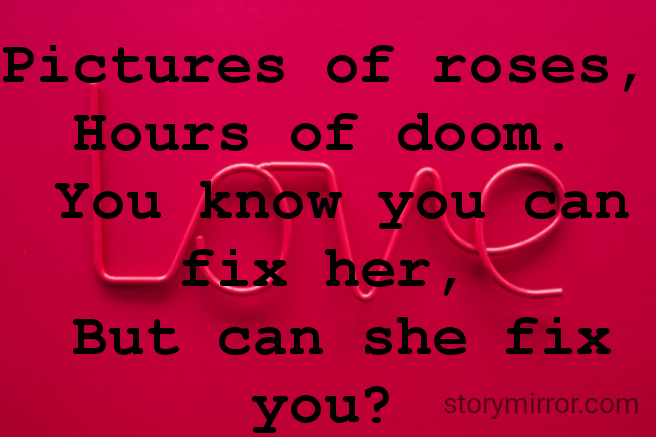 Pictures of roses, 
Hours of doom. 
You know you can fix her, 
But can she fix you? 