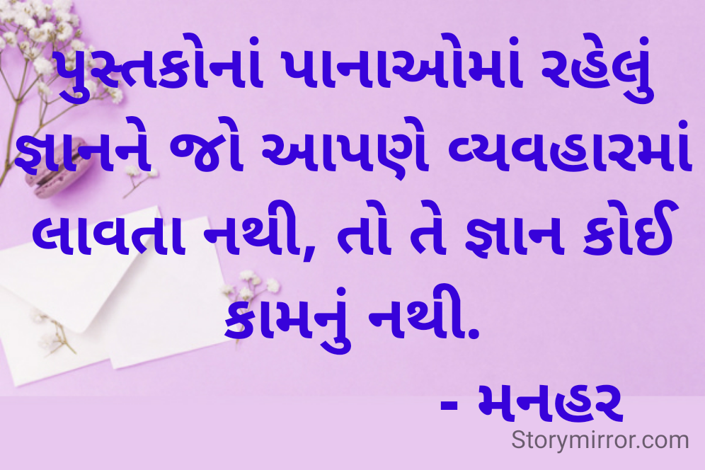 પુસ્તકોનાં પાનાઓમાં રહેલું જ્ઞાનને જો આપણે વ્યવહારમાં લાવતા નથી, તો તે જ્ઞાન કોઈ કામનું નથી.
                      - મનહર 