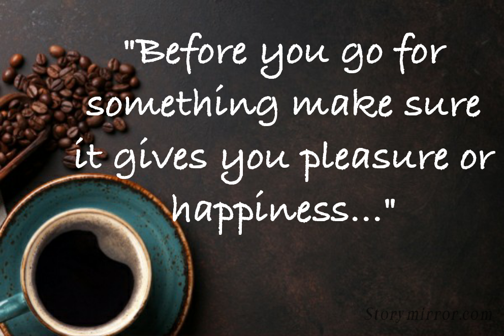 "Before you go for something make sure it gives you pleasure or happiness..."